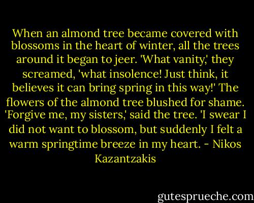 When an almond tree became covered with blossoms in the heart of winter, all the trees around it began to jeer. 'What vanity,' they screamed, 'what insolence! Just think, it believes it can bring spring in this way!' The flowers of the almond tree blushed for shame. 'Forgive me, my sisters,' said the tree. 'I swear I did not want to blossom, but suddenly I felt a warm springtime breeze in my heart. - Nikos Kazantzakis