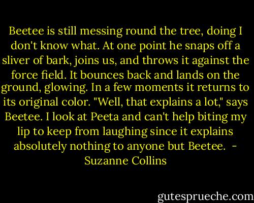 Beetee is still messing round the tree, doing I don't know what. At one point he snaps off a sliver of bark, joins us, and throws it against the force field. It bounces back and lands on the ground, glowing. In a few moments it returns to its original color. "Well, that explains a lot," says Beetee. I look at Peeta and can't help biting my lip to keep from laughing since it explains absolutely nothing to anyone but Beetee.  - Suzanne Collins