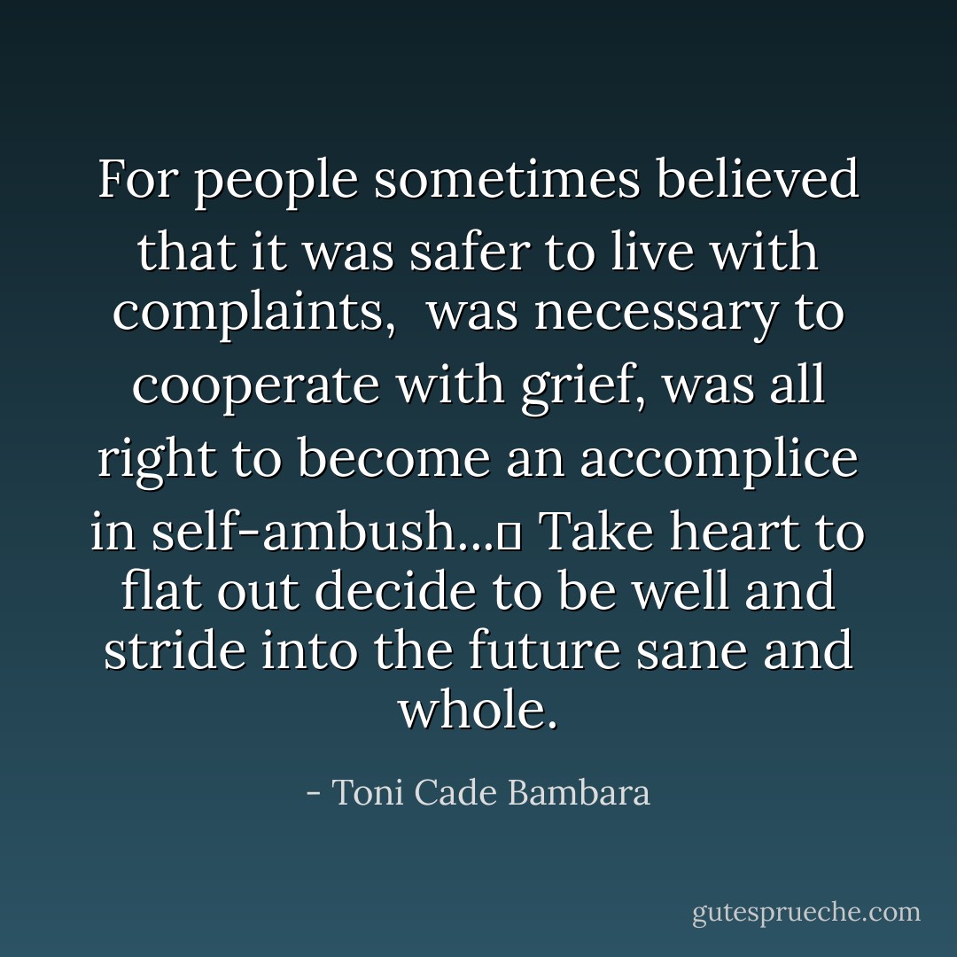 For people sometimes believed that it was safer to live with complaints, <br />was necessary to cooperate with grief, was all right to become an accomplice in self-ambush...	<br />Take heart to flat out decide to be well and stride into the future sane and whole. - Toni Cade Bambara