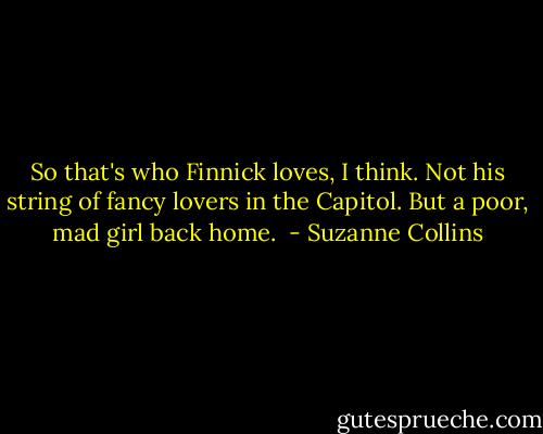 So that's who Finnick loves, I think. Not his string of fancy lovers in the Capitol. But a poor, mad girl back home.  - Suzanne Collins