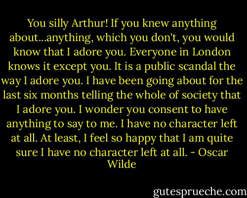 You silly Arthur! If you knew anything about...anything, which you don't, you would know that I adore you. Everyone in London knows it except you. It is a public scandal the way I adore you. I have been going about for the last six months telling the whole of society that I adore you. I wonder you consent to have anything to say to me. I have no character left at all. At least, I feel so happy that I am quite sure I have no character left at all. - Oscar Wilde