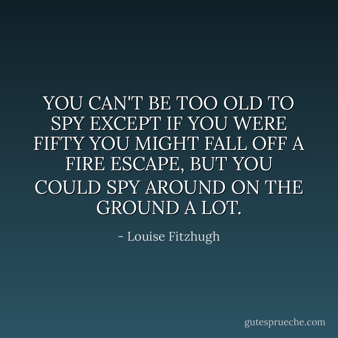 YOU CAN'T BE TOO OLD TO SPY EXCEPT IF YOU WERE FIFTY YOU MIGHT FALL OFF A FIRE ESCAPE, BUT YOU COULD SPY AROUND ON THE GROUND A LOT. - Louise Fitzhugh