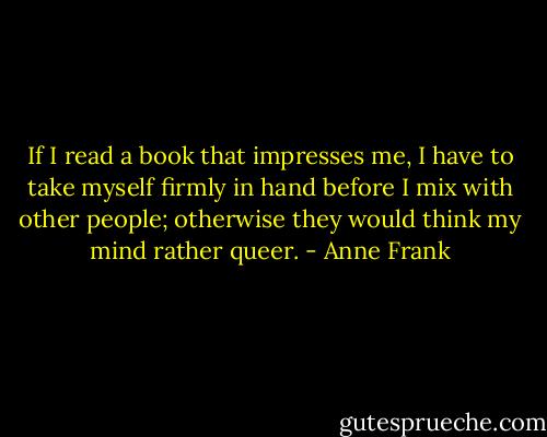 If I read a book that impresses me, I have to take myself firmly in hand before I mix with other people; otherwise they would think my mind rather queer. - Anne Frank