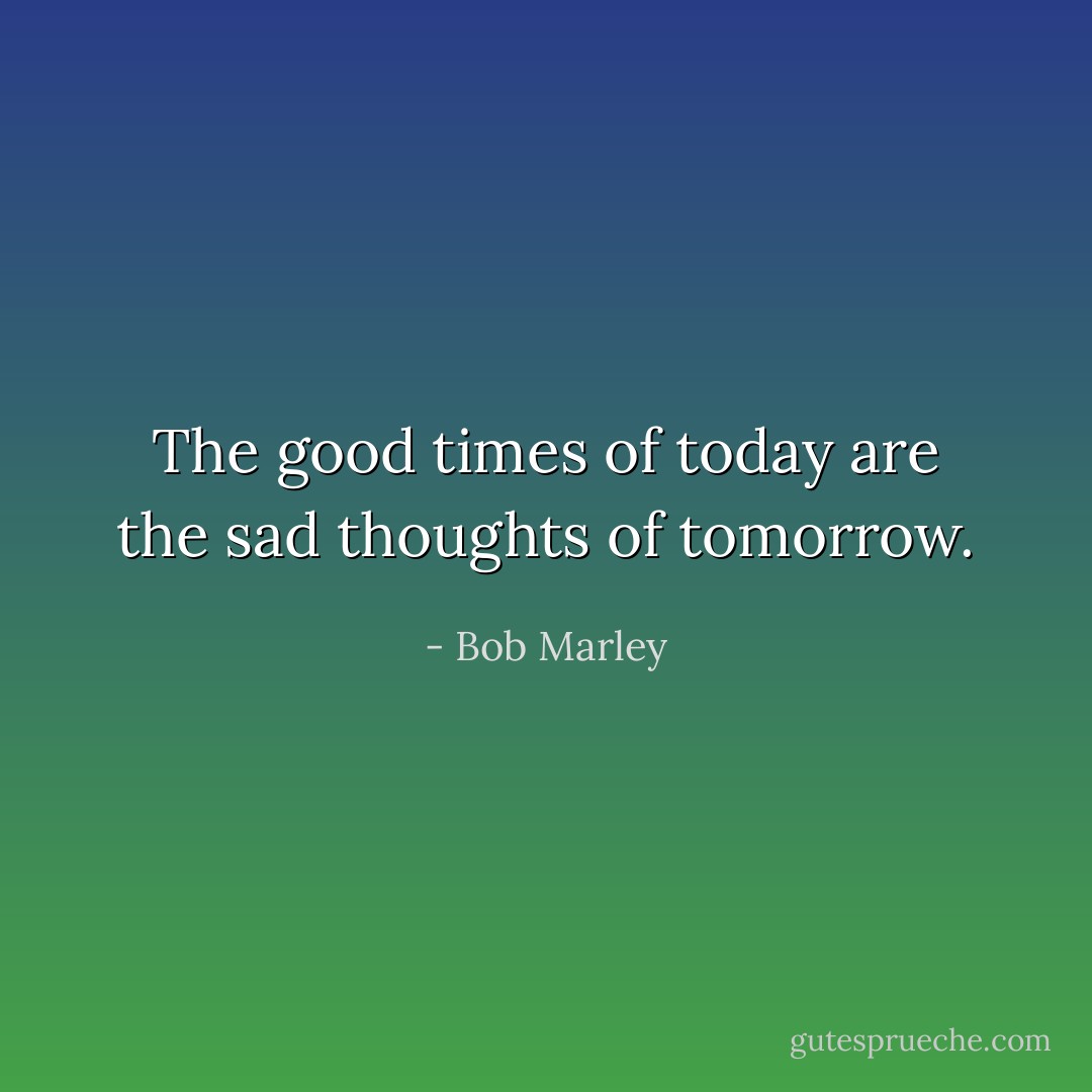 The good times of today are the sad thoughts of tomorrow. - Bob Marley