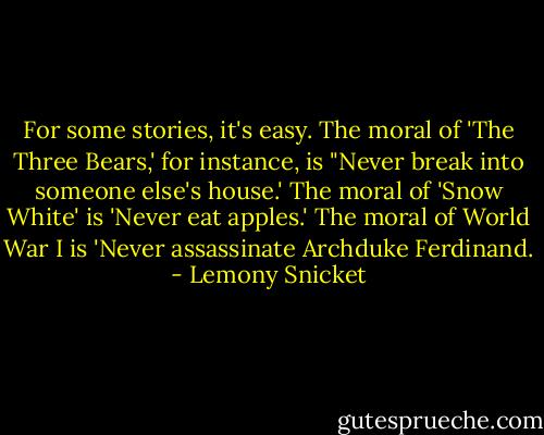 For some stories, it's easy. The moral of 'The Three Bears,' for instance, is "Never break into someone else's house.' The moral of 'Snow White' is 'Never eat apples.' The moral of World War I is 'Never assassinate Archduke Ferdinand. - Lemony Snicket