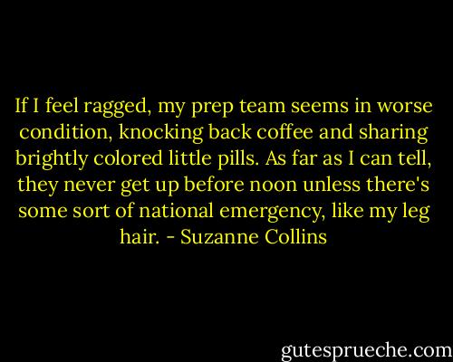 If I feel ragged, my prep team seems in worse condition, knocking back coffee and sharing brightly colored little pills. As far as I can tell, they never get up before noon unless there's some sort of national emergency, like my leg hair. - Suzanne Collins