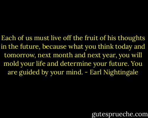 Each of us must live off the fruit of his thoughts in the future, because what you think today and tomorrow, next month and next year, you will mold your life and determine your future. You are guided by your mind. - Earl Nightingale