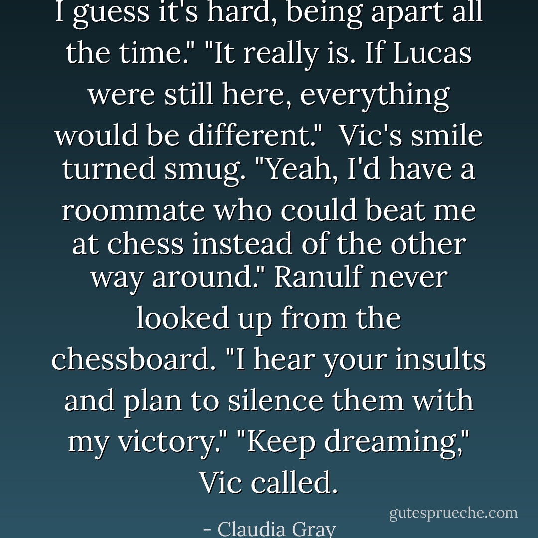 I guess it's hard, being apart all the time."<br />"It really is. If Lucas were still here, everything would be different." <br />Vic's smile turned smug. "Yeah, I'd have a roommate who could beat me at chess instead of the other way around."<br />Ranulf never looked up from the chessboard. "I hear your insults and plan to silence them with my victory."<br />"Keep dreaming," Vic called. - Claudia Gray