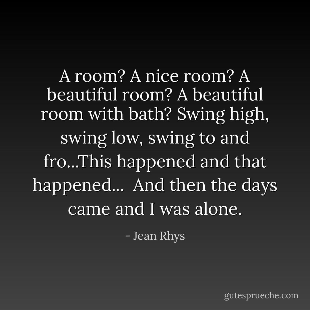 A room? A nice room? A beautiful room? A beautiful room with bath? Swing high, swing low, swing to and fro...This happened and that happened...<br /><br />And then the days came and I was alone. - Jean Rhys