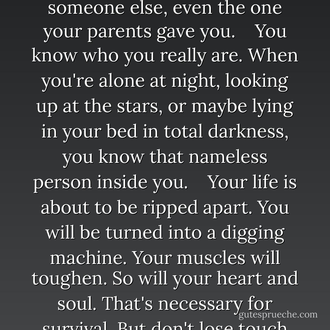 But don't forget who you really are. And I'm not talking about your so-called real name. All names are made up by someone else, even the one your parents gave you. <br />  You know who you really are. When you're alone at night, looking up at the stars, or maybe lying in your bed in total darkness, you know that nameless person inside you. <br />  Your life is about to be ripped apart. You will be turned into a digging machine. Your muscles will toughen. So will your heart and soul. That's necessary for survival. But don't lose touch with that person deep inside you, or else you won't really have survived at all. - Louis Sachar