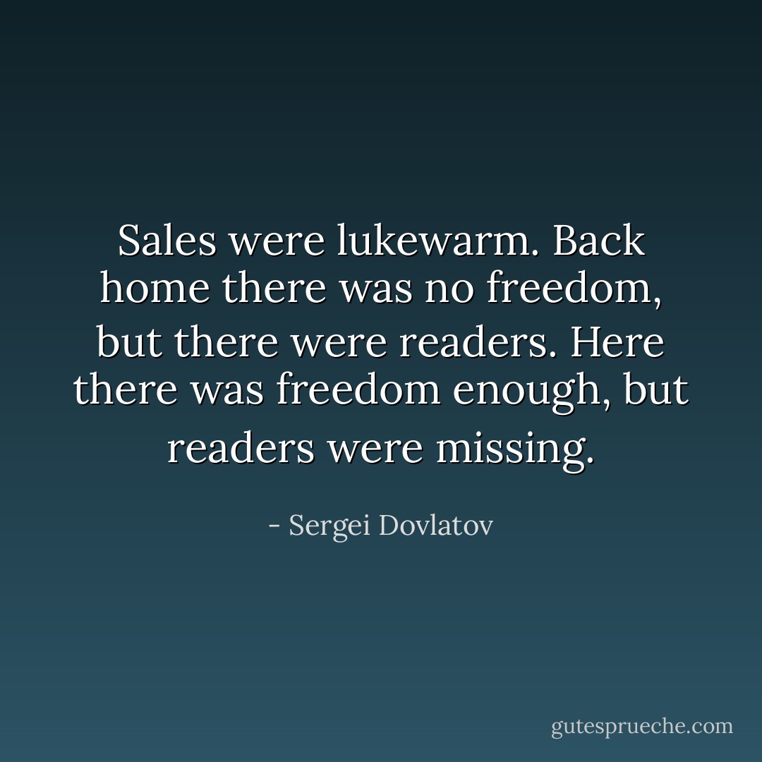 Sales were lukewarm. Back home there was no freedom, but there were readers. Here there was freedom enough, but readers were missing. - Sergei Dovlatov