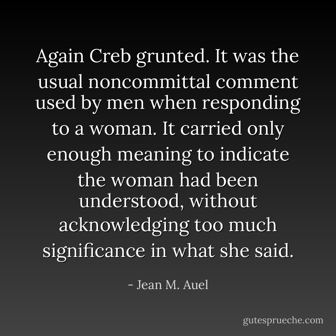 Again Creb grunted. It was the usual noncommittal comment used by men when responding to a woman. It carried only enough meaning to indicate the woman had been understood, without acknowledging too much significance in what she said. - Jean M. Auel