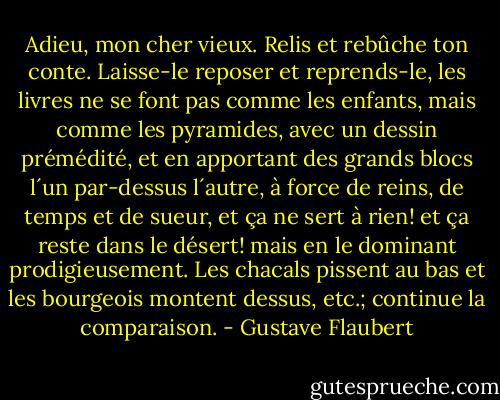 Adieu, mon cher vieux. Relis et rebûche ton conte. Laisse-le reposer et reprends-le, les livres ne se font pas comme les enfants, mais comme les pyramides, avec un dessin prémédité, et en apportant des grands blocs l´un par-dessus l´autre, à force de reins, de temps et de sueur, et ça ne sert à rien! et ça reste dans le désert! mais en le dominant prodigieusement. Les chacals pissent au bas et les bourgeois montent dessus, etc.; continue la comparaison. - Gustave Flaubert