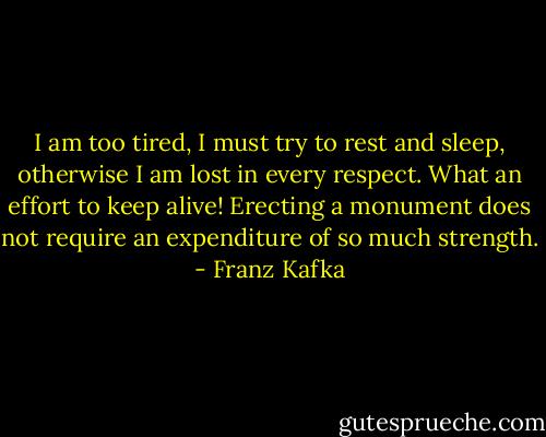 I am too tired, I must try to rest and sleep, otherwise I am lost in every respect. What an effort to keep alive! Erecting a monument does not require an expenditure of so much strength. - Franz Kafka