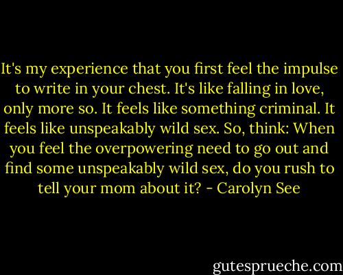 It's my experience that you first feel the impulse to write in your chest. It's like falling in love, only more so. It feels like something criminal. It feels like unspeakably wild sex. So, think: When you feel the overpowering need to go out and find some unspeakably wild sex, do you rush to tell your mom about it? - Carolyn See