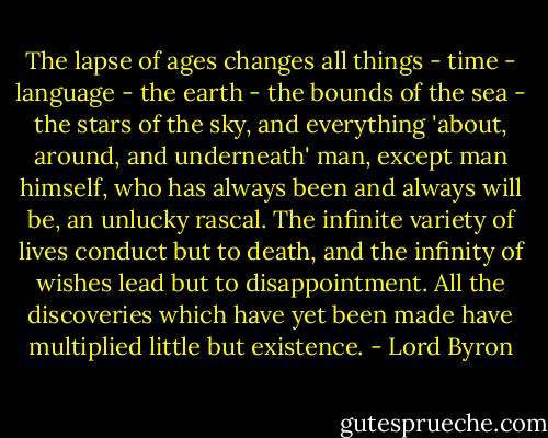 The lapse of ages changes all things - time - language - the earth - the bounds of the sea - the stars of the sky, and everything 'about, around, and underneath' man, except man himself, who has always been and always will be, an unlucky rascal. The infinite variety of lives conduct but to death, and the infinity of wishes lead but to disappointment. All the discoveries which have yet been made have multiplied little but existence. - Lord Byron