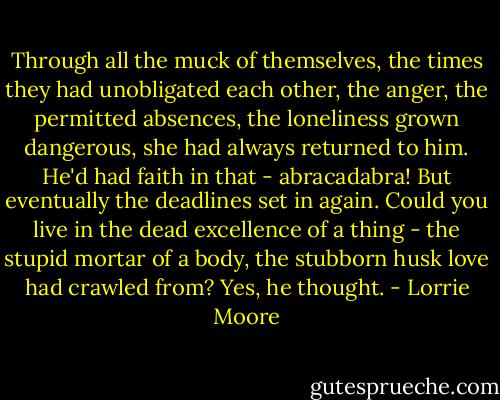 Through all the muck of themselves, the times they had unobligated each other, the anger, the permitted absences, the loneliness grown dangerous, she had always returned to him. He'd had faith in that - abracadabra! But eventually the deadlines set in again. Could you live in the dead excellence of a thing - the stupid mortar of a body, the stubborn husk love had crawled from? Yes, he thought. - Lorrie Moore