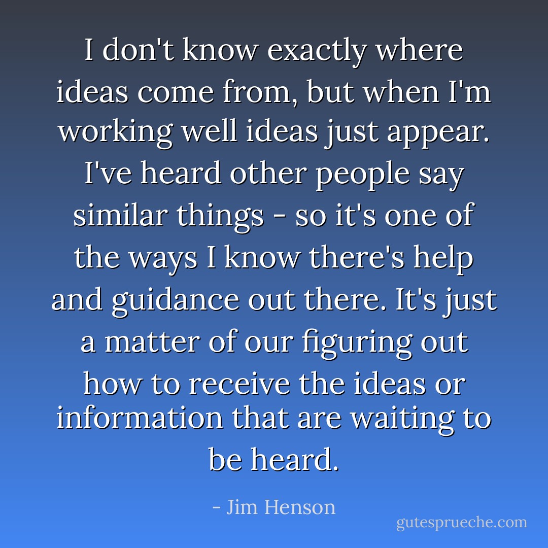 I don't know exactly where ideas come from, but when I'm working well ideas just appear. I've heard other people say similar things - so it's one of the ways I know there's help and guidance out there. It's just a matter of our figuring out how to receive the ideas or information that are waiting to be heard. - Jim Henson