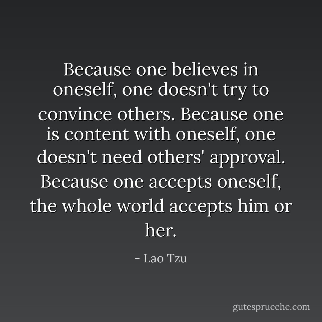 Because one believes in oneself, one doesn't try to convince others. Because one is content with oneself, one doesn't need others' approval. Because one accepts oneself, the whole world accepts him or her. - Lao Tzu