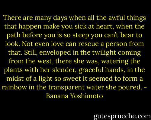 There are many days when all the awful things that happen make you sick at heart, when the path before you is so steep you can’t bear to look. Not even love can rescue a person from that. Still, enveloped in the twilight coming from the west, there she was, watering the plants with her slender, graceful hands, in the midst of a light so sweet it seemed to form a rainbow in the transparent water she poured. - Banana Yoshimoto