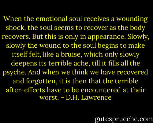 When the emotional soul receives a wounding shock, the soul seems to recover as the body recovers. But this is only in appearance. Slowly, slowly the wound to the soul begins to make itself felt, like a bruise, which only slowly deepens its terrible ache, till it fills all the psyche. And when we think we have recovered and forgotten, it is then that the terrible after-effects have to be encountered at their worst. - D.H. Lawrence