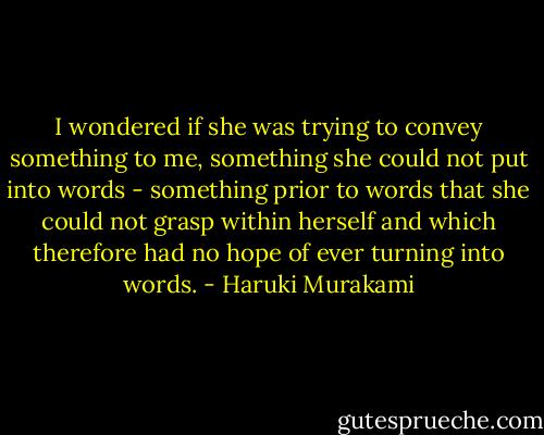 I wondered if she was trying to convey something to me, something she could not put into words - something prior to words that she could not grasp within herself and which therefore had no hope of ever turning into words. - Haruki Murakami