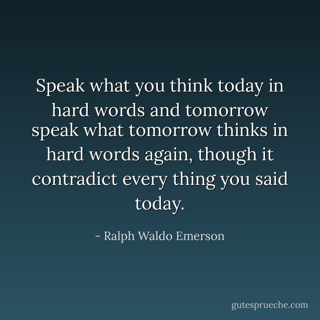 Speak what you think today in hard words and tomorrow speak what tomorrow thinks in hard words again, though it contradict every thing you said today. - Ralph Waldo Emerson