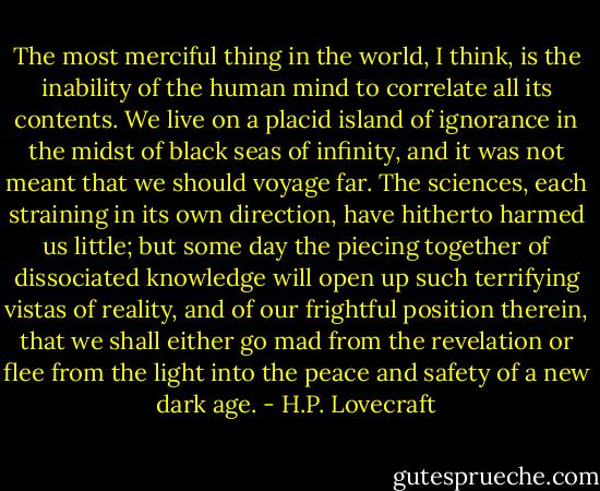 The most merciful thing in the world, I think, is the inability of the human mind to correlate all its contents. We live on a placid island of ignorance in the midst of black seas of infinity, and it was not meant that we should voyage far. The sciences, each straining in its own direction, have hitherto harmed us little; but some day the piecing together of dissociated knowledge will open up such terrifying vistas of reality, and of our frightful position therein, that we shall either go mad from the revelation or flee from the light into the peace and safety of a new dark age. - H.P. Lovecraft