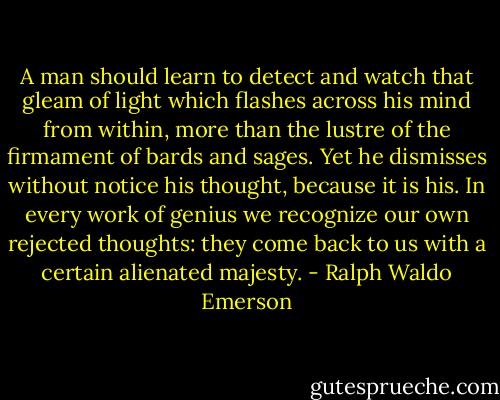 A man should learn to detect and watch that gleam of light which flashes across his mind from within, more than the lustre of the firmament of bards and sages. Yet he dismisses without notice his thought, because it is his. In every work of genius we recognize our own rejected thoughts: they come back to us with a certain alienated majesty. - Ralph Waldo Emerson