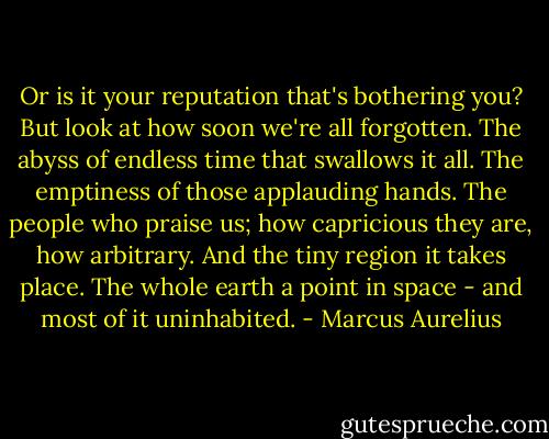 Or is it your reputation that's bothering you? But look at how soon we're all forgotten. The abyss of endless time that swallows it all. The emptiness of those applauding hands. The people who praise us; how capricious they are, how arbitrary. And the tiny region it takes place. The whole earth a point in space - and most of it uninhabited. - Marcus Aurelius