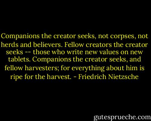 Companions the creator seeks, not corpses, not herds and believers. Fellow creators the creator seeks -- those who write new values on new tablets. Companions the creator seeks, and fellow harvesters; for everything about him is ripe for the harvest. - Friedrich Nietzsche