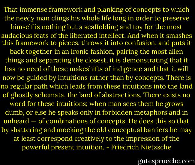 That immense framework and planking of concepts to which the needy man clings his whole life long in order to preserve himself is nothing but a scaffolding and toy for the most audacious feats of the liberated intellect. And when it smashes this framework to pieces, throws it into confusion, and puts it back together in an ironic fashion, pairing the most alien things and separating the closest, it is demonstrating that it has no need of these makeshifts of indigence and that it will now be guided by intuitions rather than by concepts. There is no regular path which leads from these intuitions into the land of ghostly schemata, the land of abstractions. There exists no word for these intuitions; when man sees them he grows dumb, or else he speaks only in forbidden metaphors and in unheard — of combinations of concepts. He does this so that by shattering and mocking the old conceptual barriers he may at least correspond creatively to the impression of the powerful present intuition. - Friedrich Nietzsche