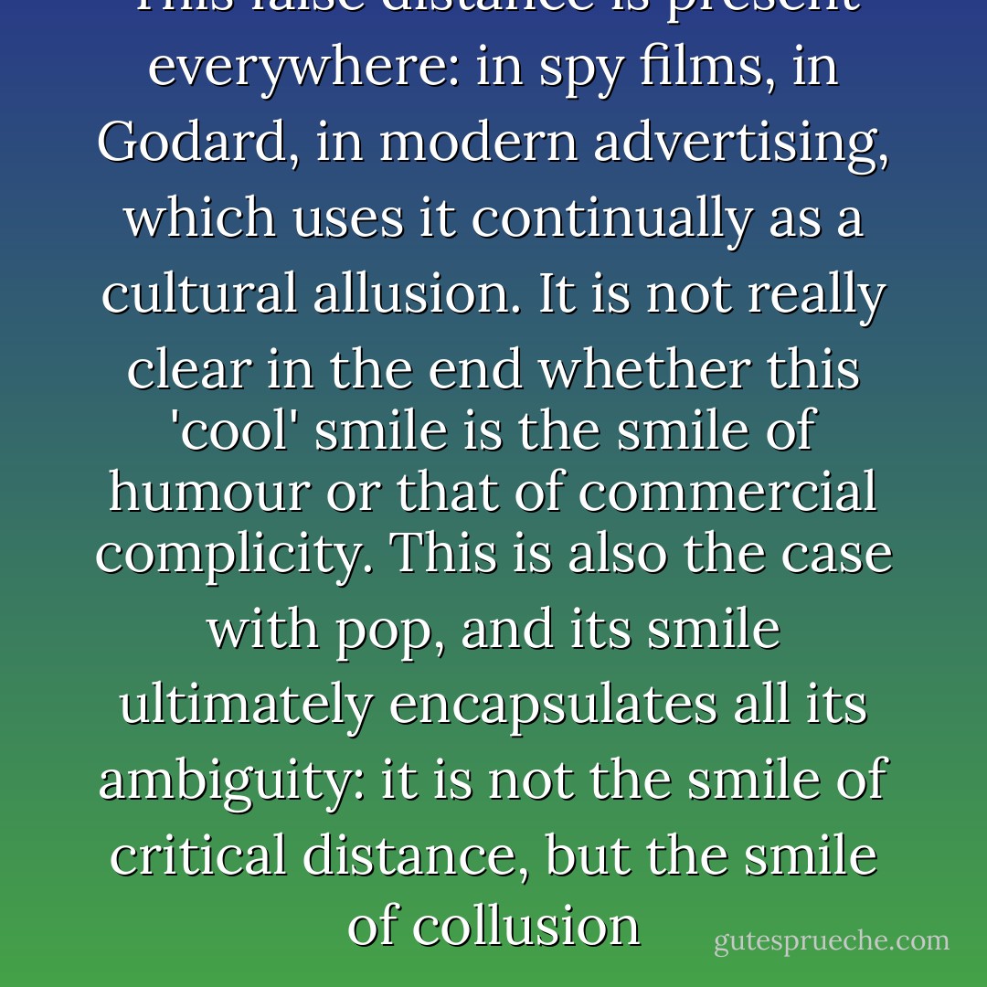 This false distance is present everywhere: in spy films, in Godard, in modern advertising, which uses it continually as a cultural allusion. It is not really clear in the end whether this 'cool' smile is the smile of humour or that of commercial complicity. This is also the case with pop, and its smile ultimately encapsulates all its ambiguity: it is not the smile of critical distance, but the smile of collusion - Jean Baudrillard