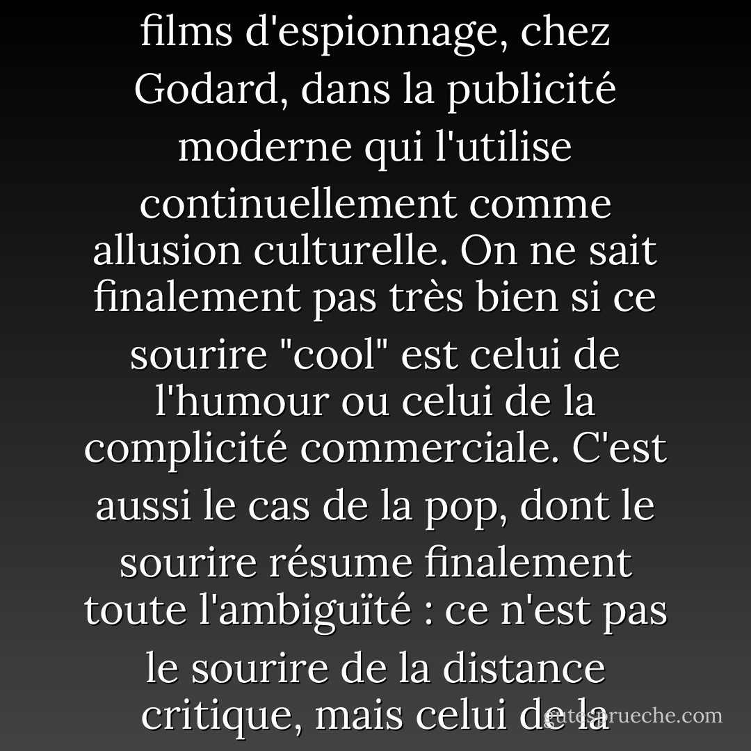 Cette fausse distance est présente partout : dans les films d'espionnage, chez Godard, dans la publicité moderne qui l'utilise continuellement comme allusion culturelle. On ne sait finalement pas très bien si ce sourire "cool" est celui de l'humour ou celui de la complicité commerciale. C'est aussi le cas de la pop, dont le sourire résume finalement toute l'ambiguïté : ce n'est pas le sourire de la distance critique, mais celui de la connivence - Jean Baudrillard