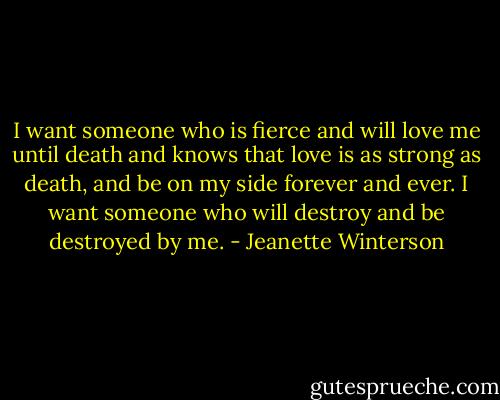 I want someone who is fierce and will love me until death and knows that love is as strong as death, and be on my side forever and ever. I want someone who will destroy and be destroyed by me. - Jeanette Winterson