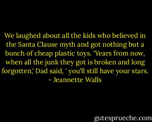 We laughed about all the kids who believed in the Santa Clause myth and got nothing but a bunch of cheap plastic toys. 'Years from now, when all the junk they got is broken and long forgotten,' Dad said, ' you'll still have your stars. - Jeannette Walls