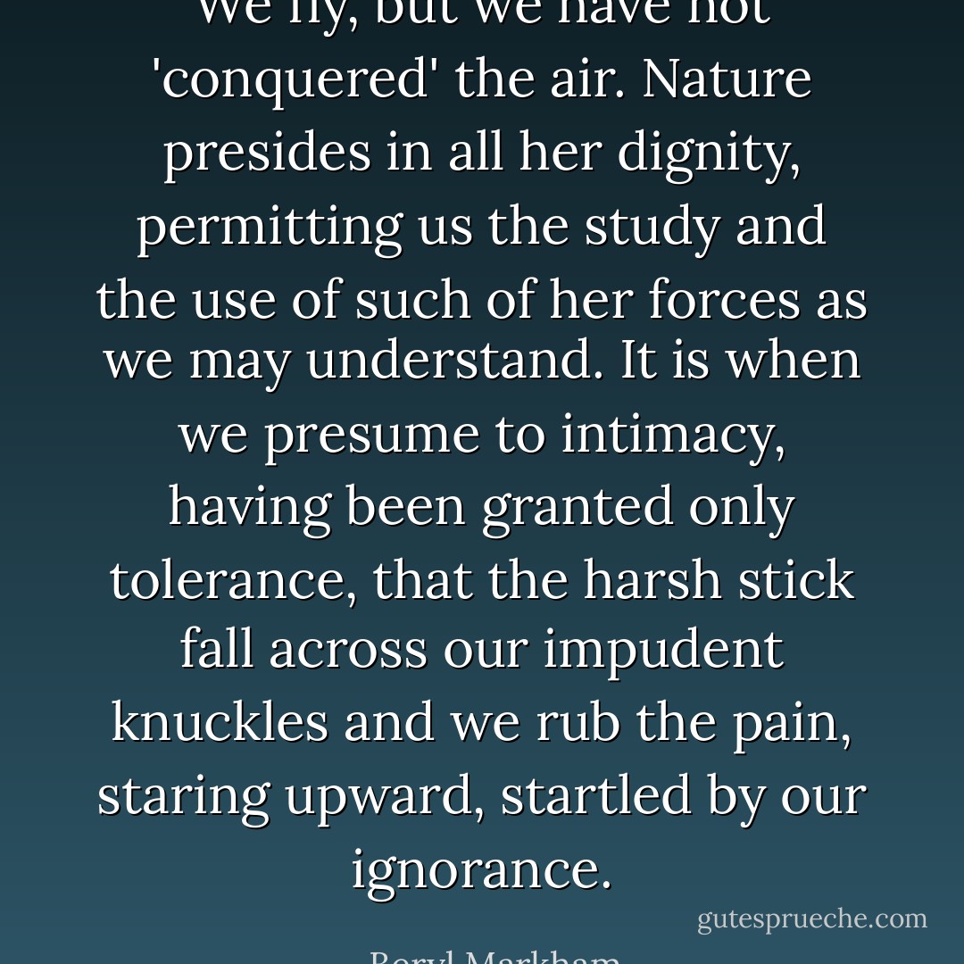 We fly, but we have not 'conquered' the air. Nature presides in all her dignity, permitting us the study and the use of such of her forces as we may understand. It is when we presume to intimacy, having been granted only tolerance, that the harsh stick fall across our impudent knuckles and we rub the pain, staring upward, startled by our ignorance. - Beryl Markham
