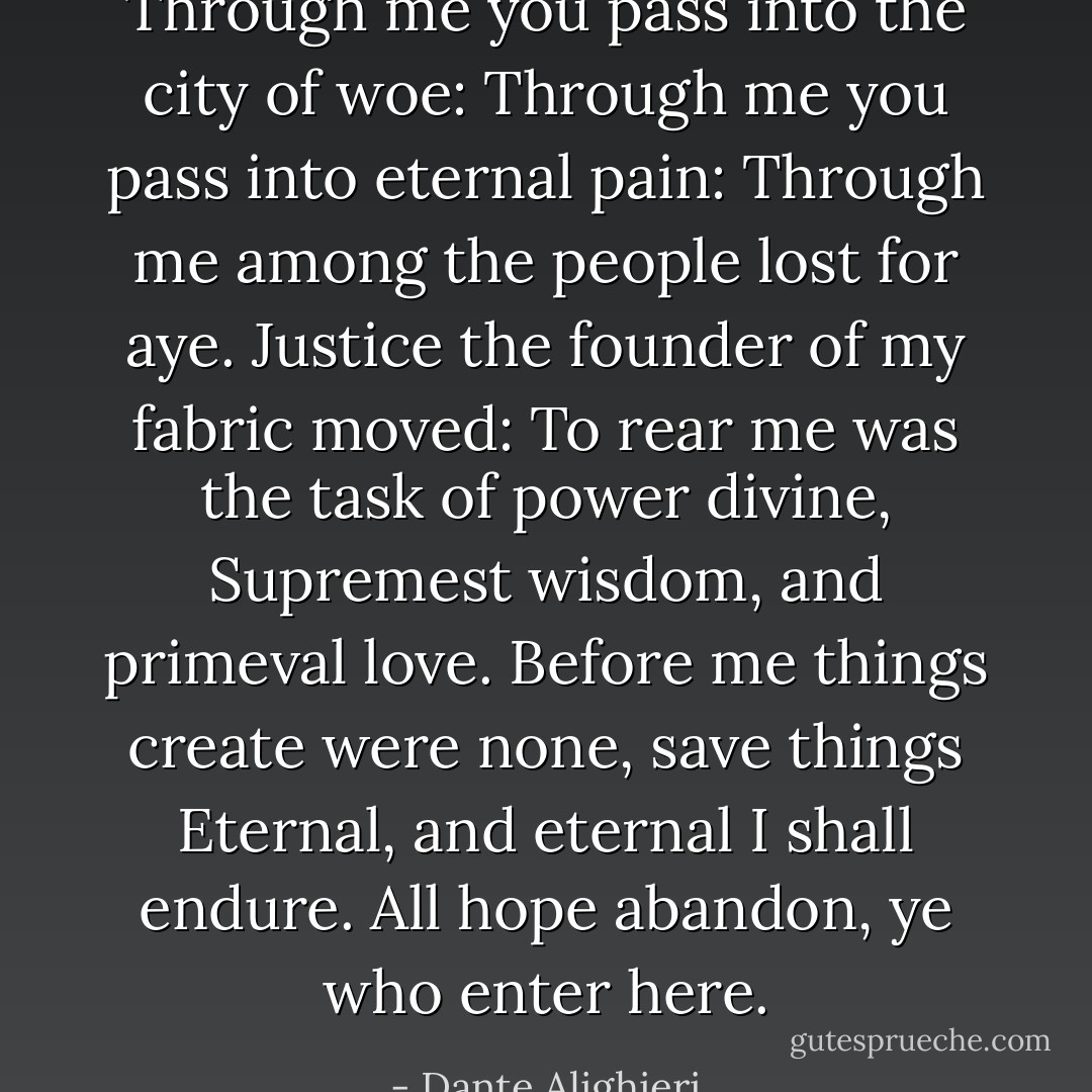 Through me you pass into the city of woe:<br />Through me you pass into eternal pain:<br />Through me among the people lost for aye.<br />Justice the founder of my fabric moved:<br />To rear me was the task of power divine,<br />Supremest wisdom, and primeval love.<br />Before me things create were none, save things<br />Eternal, and eternal I shall endure.<br />All hope abandon, ye who enter here. - Dante Alighieri