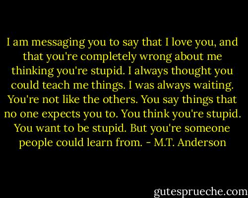 I am messaging you to say that I love you, and that you're completely wrong about me thinking you're stupid. I always thought you could teach me things. I was always waiting. You're not like the others. You say things that no one expects you to. You think you're stupid. You want to be stupid. But you're someone people could learn from. - M.T. Anderson