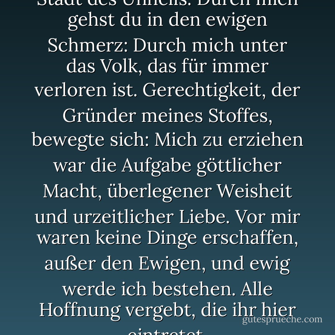 Durch mich gehst du in die Stadt des Unheils:<br />Durch mich gehst du in den ewigen Schmerz:<br />Durch mich unter das Volk, das für immer verloren ist.<br />Gerechtigkeit, der Gründer meines Stoffes, bewegte sich:<br />Mich zu erziehen war die Aufgabe göttlicher Macht,<br />überlegener Weisheit und urzeitlicher Liebe.<br />Vor mir waren keine Dinge erschaffen, außer den<br />Ewigen, und ewig werde ich bestehen.<br />Alle Hoffnung vergebt, die ihr hier eintretet. - Dante Alighieri<
