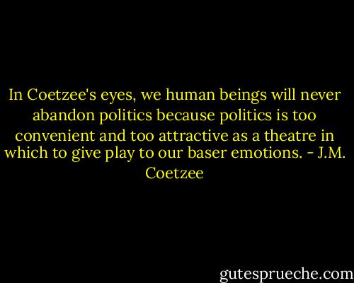 In Coetzee's eyes, we human beings will never abandon politics because politics is too convenient and too attractive as a theatre in which to give play to our baser emotions. - J.M. Coetzee