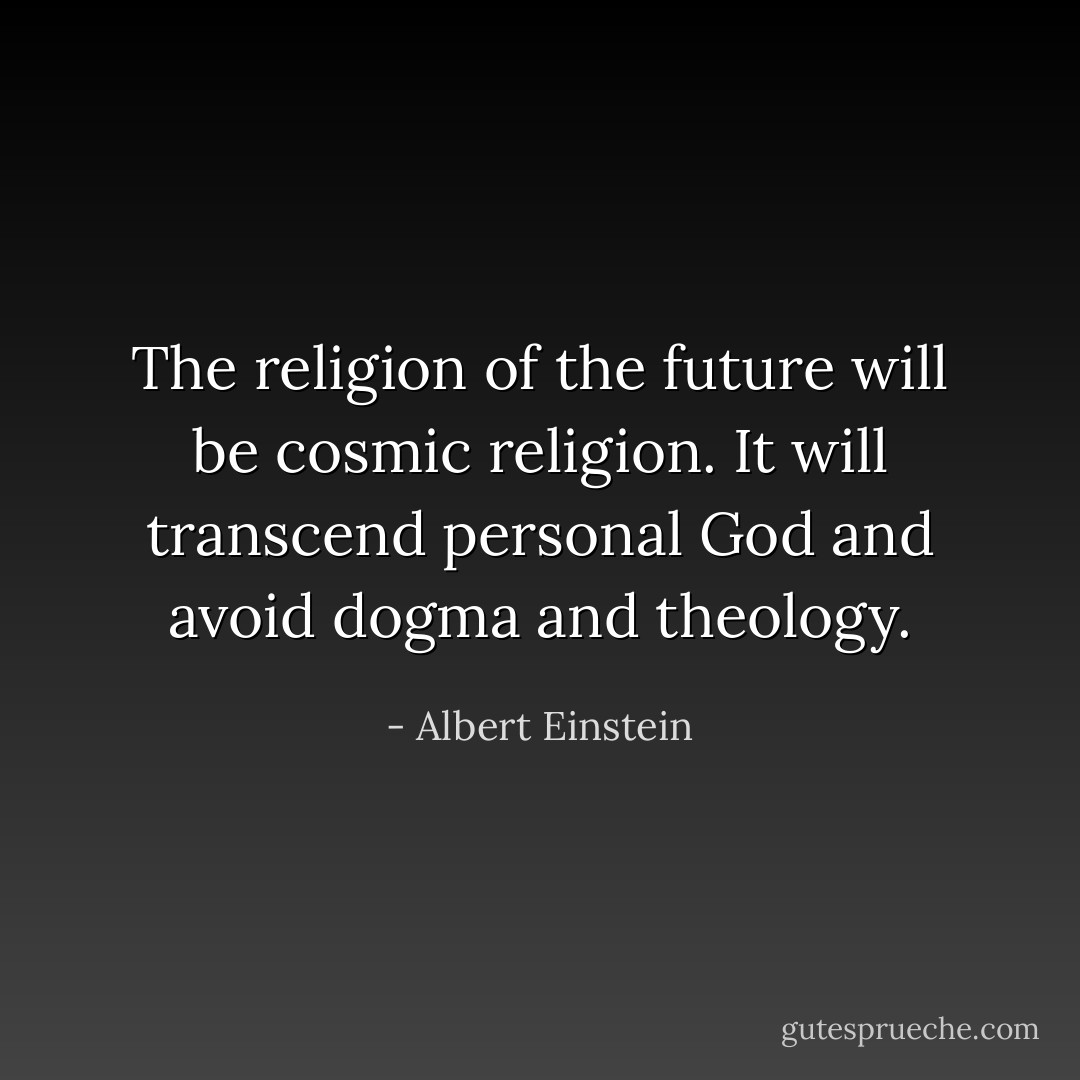 The religion of the future will be cosmic religion. It will transcend personal God and avoid dogma and theology. - Albert Einstein