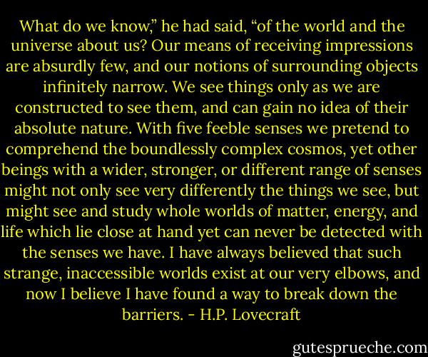What do we know,” he had said, “of the world and the universe about us? Our means of receiving impressions are absurdly few, and our notions of surrounding objects infinitely narrow. We see things only as we are constructed to see them, and can gain no idea of their absolute nature. With five feeble senses we pretend to comprehend the boundlessly complex cosmos, yet other beings with a wider, stronger, or different range of senses might not only see very differently the things we see, but might see and study whole worlds of matter, energy, and life which lie close at hand yet can never be detected with the senses we have. I have always believed that such strange, inaccessible worlds exist at our very elbows, and now I believe I have found a way to break down the barriers. - H.P. Lovecraft