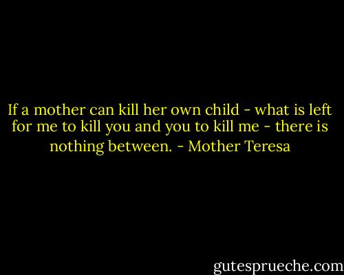 If a mother can kill her own child - what is left for me to kill you and you to kill me - there is nothing between. - Mother Teresa