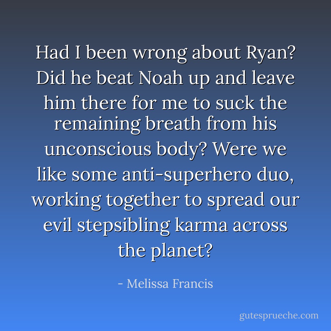Had I been wrong about Ryan? Did he beat Noah up and leave him there for me to suck the remaining breath from his unconscious body? Were we like some anti-superhero duo, working together to spread our evil stepsibling karma across the planet? - Melissa Francis