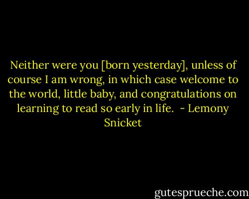 Neither were you [born yesterday], unless of course I am wrong, in which case welcome to the world, little baby, and congratulations on learning to read so early in life.  - Lemony Snicket