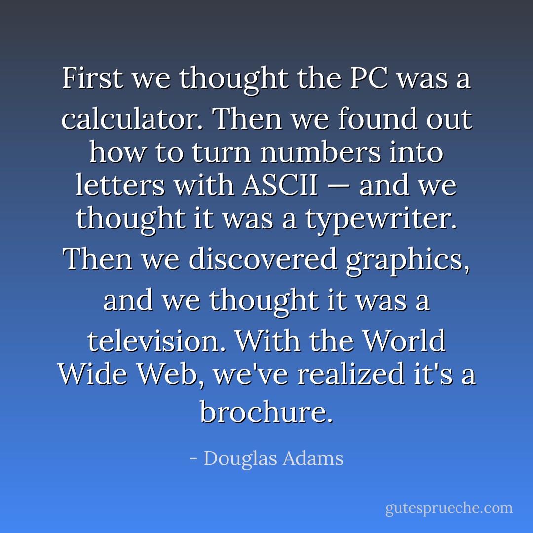 First we thought the PC was a calculator. Then we found out how to turn numbers into letters with ASCII — and we thought it was a typewriter. Then we discovered graphics, and we thought it was a television. With the World Wide Web, we've realized it's a brochure. - Douglas Adams
