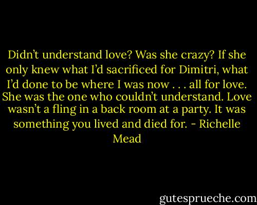 Didn’t understand love? Was she crazy? If she only knew what I’d sacrificed<br />for Dimitri, what I’d done to be where I was now . . . all for love. She<br />was the one who couldn’t understand. Love wasn’t a fling in a back room at a party. It was something you lived and died for. - Richelle Mead