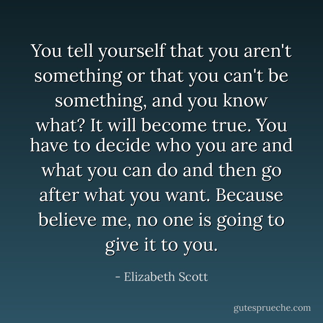 You tell yourself that you aren't something or that you can't be something, and you know what? It will become true. You have to decide who you are and what you can do and then go after what you want. Because believe me, no one is going to give it to you. - Elizabeth Scott