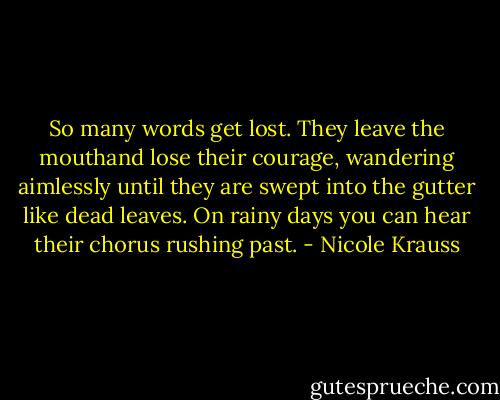 So many words get lost. They leave the mouthand lose their courage, wandering aimlessly until they are swept into the gutter like dead leaves. On rainy days you can hear their chorus rushing past. - Nicole Krauss